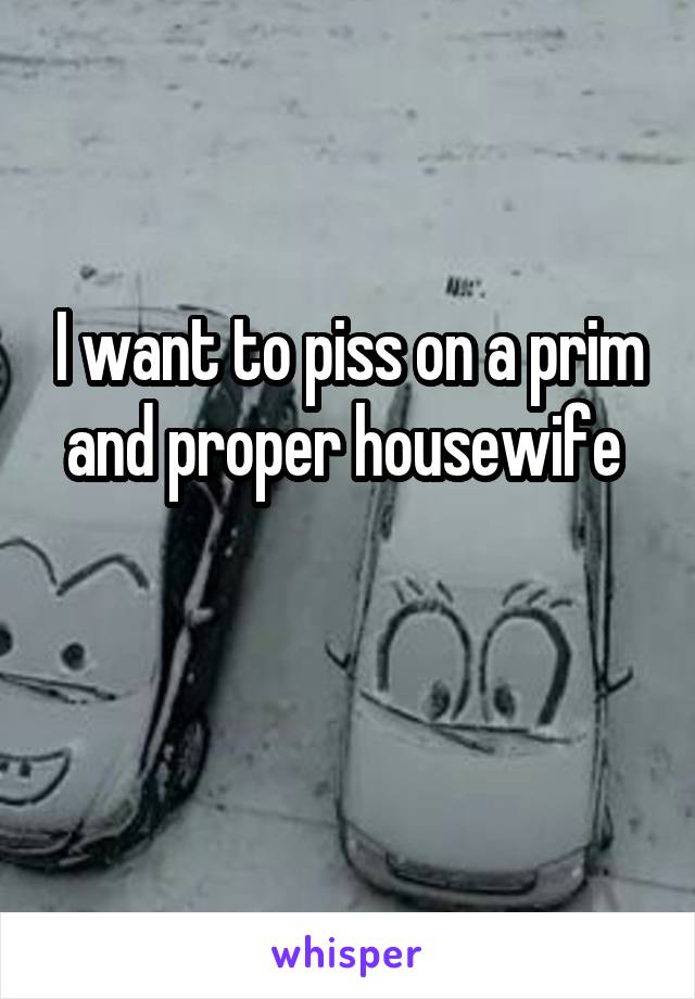 I want to piss on a prim and proper housewife 

