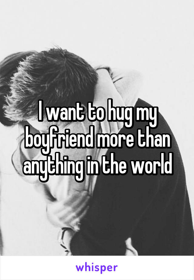 I want to hug my boyfriend more than anything in the world