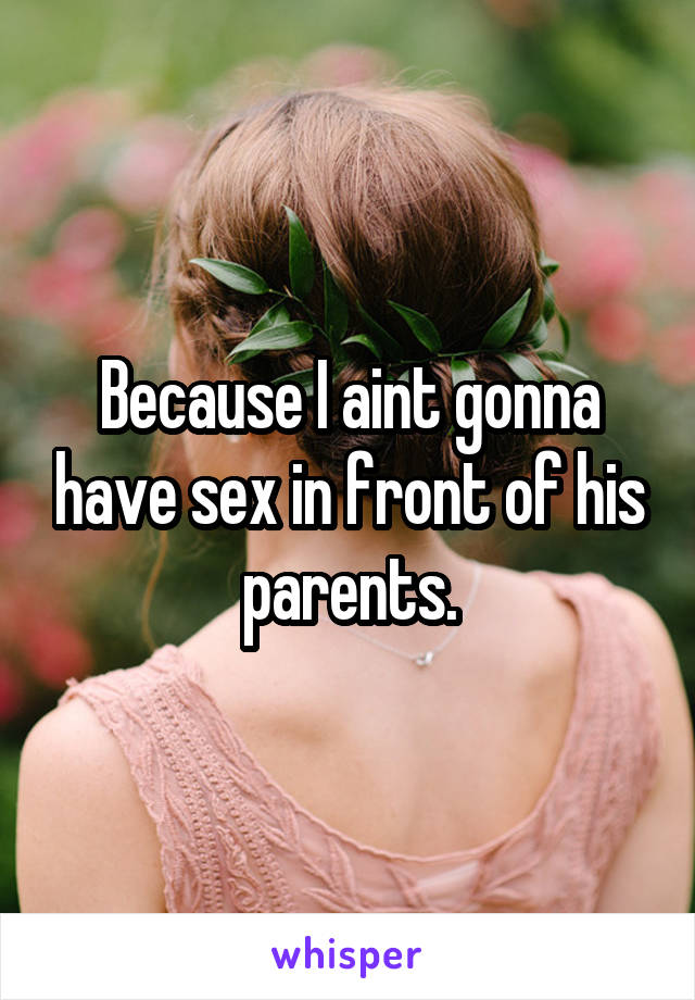 Because I aint gonna have sex in front of his parents.