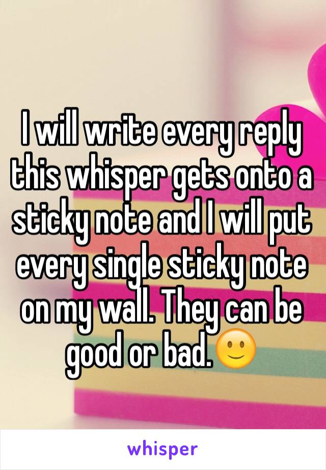 I will write every reply this whisper gets onto a sticky note and I will put every single sticky note on my wall. They can be good or bad.🙂