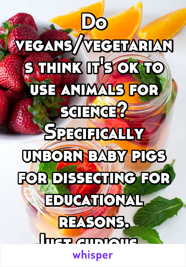 Do vegans/vegetarians think it's ok to use animals for science? Specifically unborn baby pigs for dissecting for educational reasons.
Just curious.  