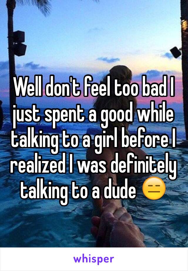 Well don't feel too bad I just spent a good while talking to a girl before I realized I was definitely talking to a dude 😑