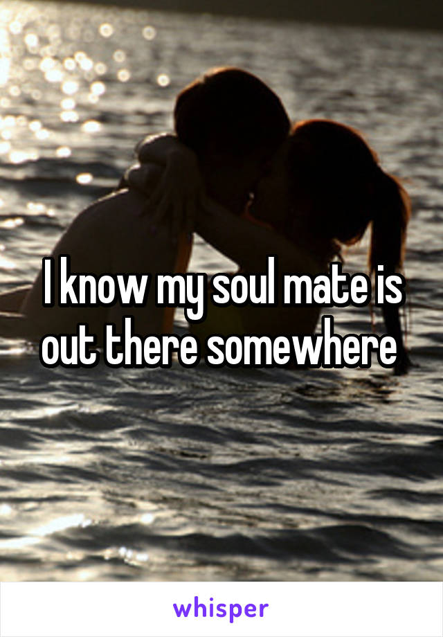 I know my soul mate is out there somewhere 