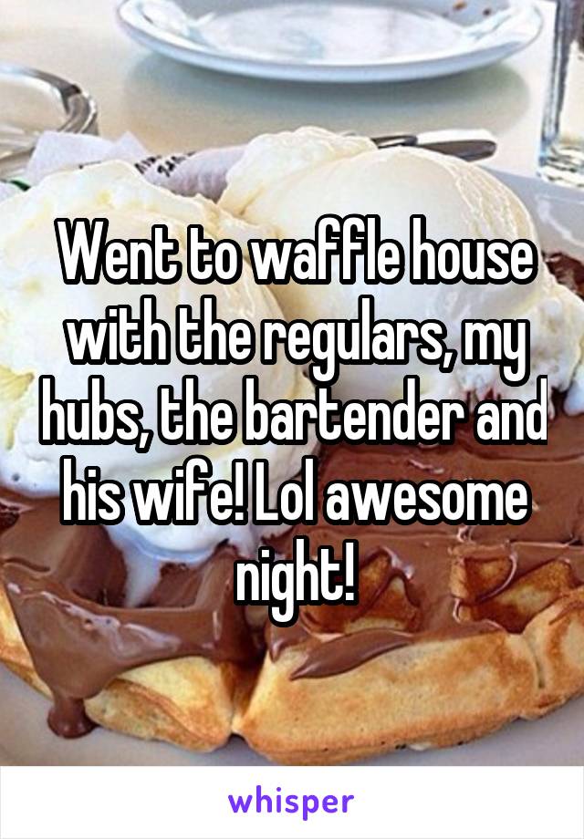 Went to waffle house with the regulars, my hubs, the bartender and his wife! Lol awesome night!