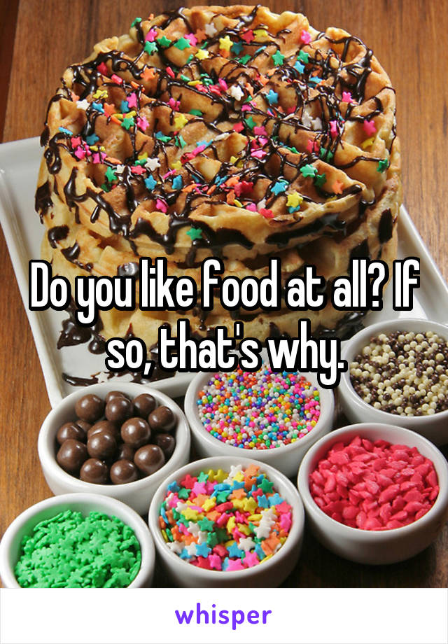 Do you like food at all? If so, that's why.