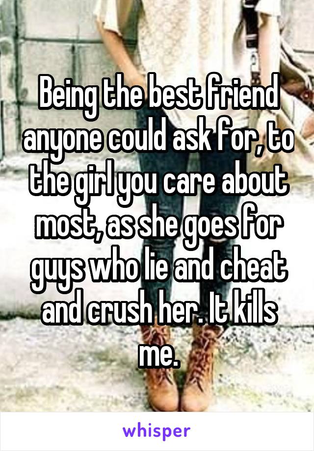 Being the best friend anyone could ask for, to the girl you care about most, as she goes for guys who lie and cheat and crush her. It kills me.