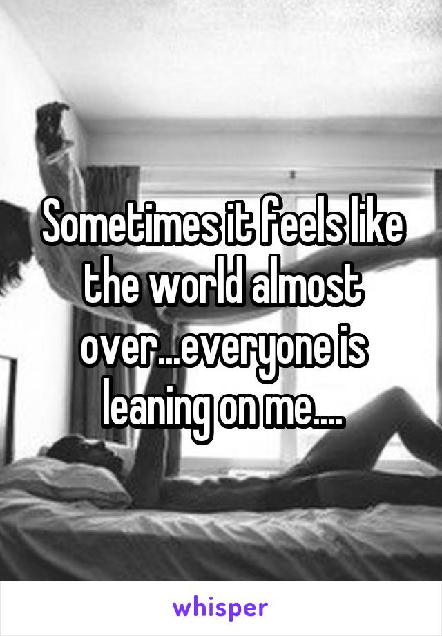 Sometimes it feels like the world almost over...everyone is leaning on me....