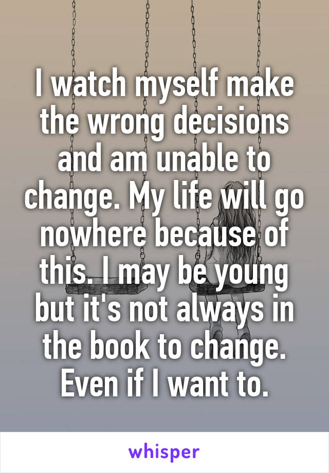 I watch myself make the wrong decisions and am unable to change. My life will go nowhere because of this. I may be young but it's not always in the book to change. Even if I want to.