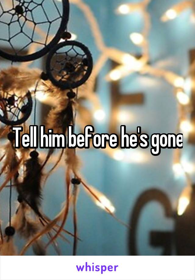 Tell him before he's gone