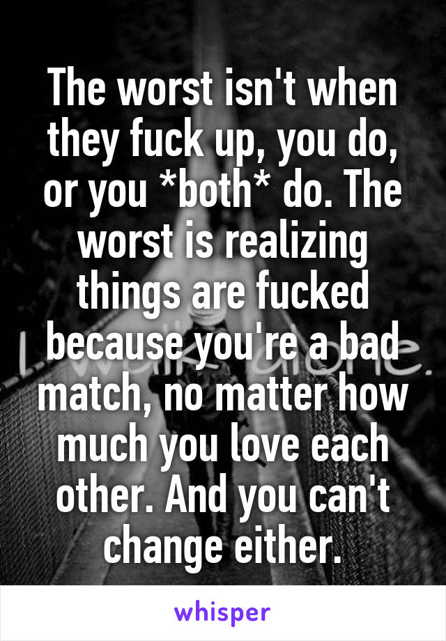 The worst isn't when they fuck up, you do, or you *both* do. The worst is realizing things are fucked because you're a bad match, no matter how much you love each other. And you can't change either.