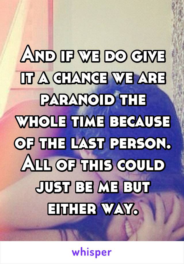 And if we do give it a chance we are paranoid the whole time because of the last person. All of this could just be me but either way.