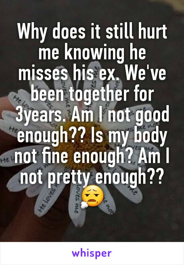 Why does it still hurt me knowing he misses his ex. We've been together for 3years. Am I not good enough?? Is my body not fine enough? Am I not pretty enough?? 😧