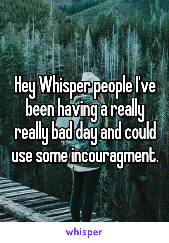 Hey Whisper people I've been having a really really bad day and could use some incouragment.