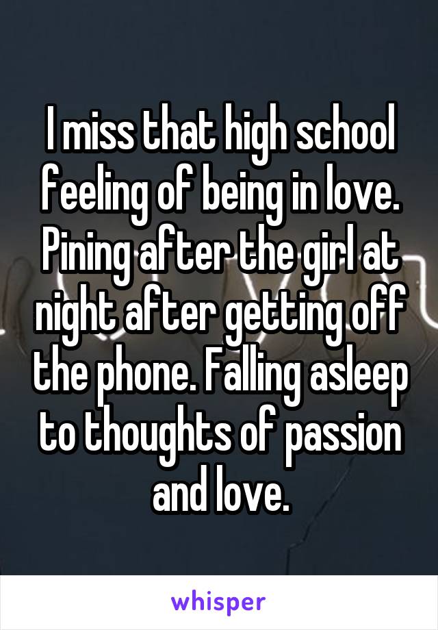 I miss that high school feeling of being in love. Pining after the girl at night after getting off the phone. Falling asleep to thoughts of passion and love.