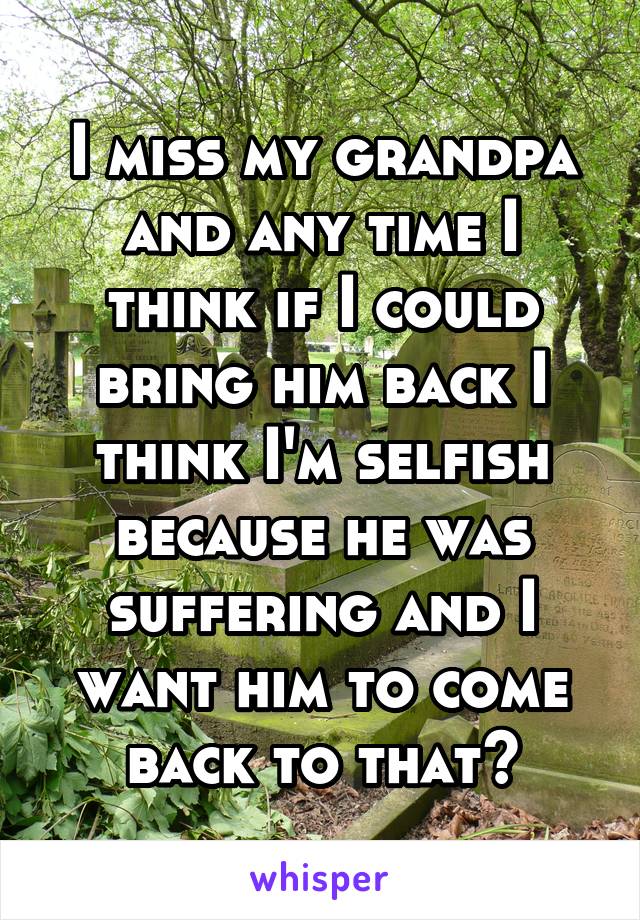 I miss my grandpa and any time I think if I could bring him back I think I'm selfish because he was suffering and I want him to come back to that?