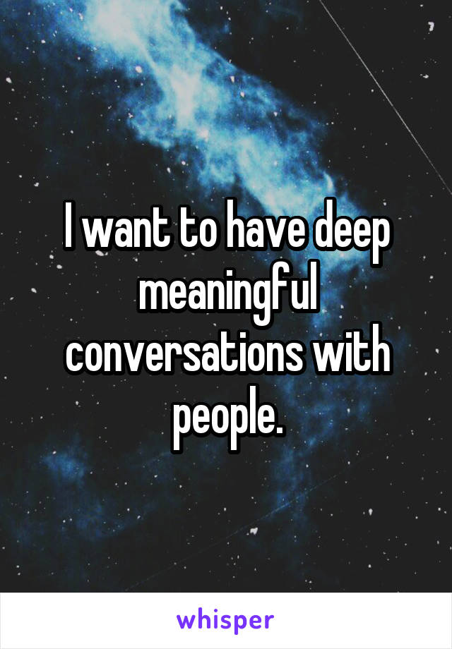 I want to have deep meaningful conversations with people.