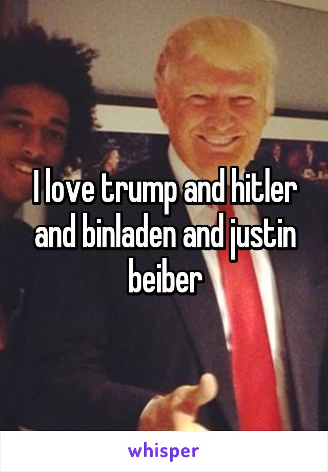 I love trump and hitler and binladen and justin beiber