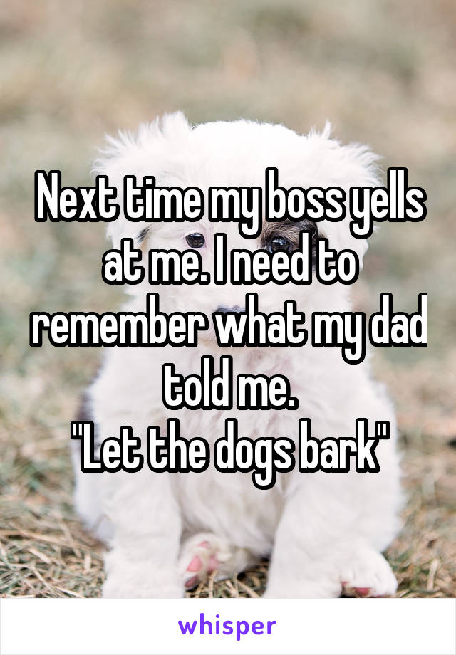 Next time my boss yells at me. I need to remember what my dad told me.
"Let the dogs bark"