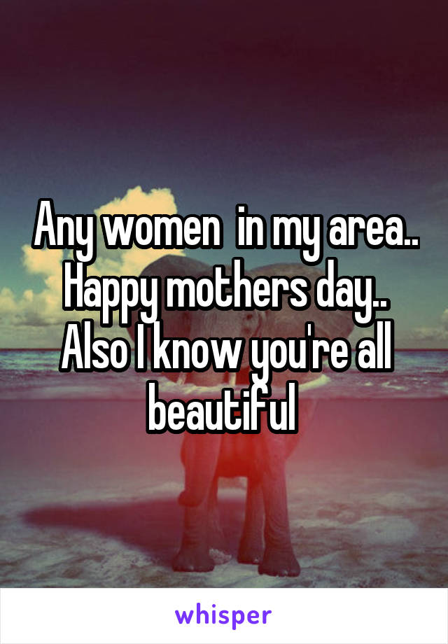 Any women  in my area..  Happy mothers day..  Also I know you're all beautiful 