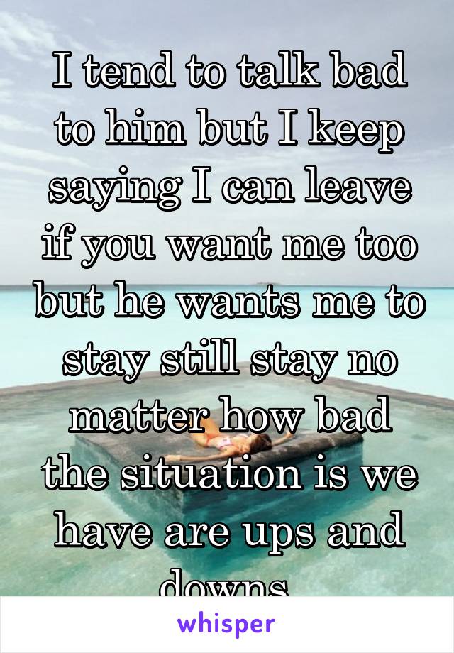 I tend to talk bad to him but I keep saying I can leave if you want me too but he wants me to stay still stay no matter how bad the situation is we have are ups and downs 