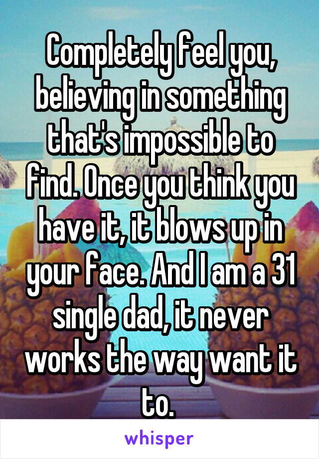 Completely feel you, believing in something that's impossible to find. Once you think you have it, it blows up in your face. And I am a 31 single dad, it never works the way want it to. 