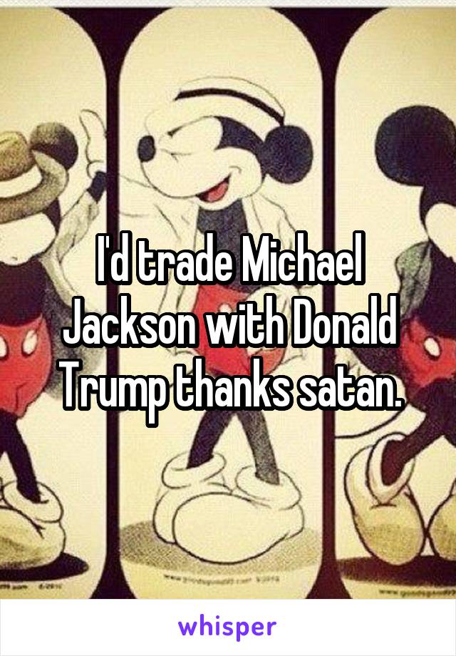 I'd trade Michael Jackson with Donald Trump thanks satan.