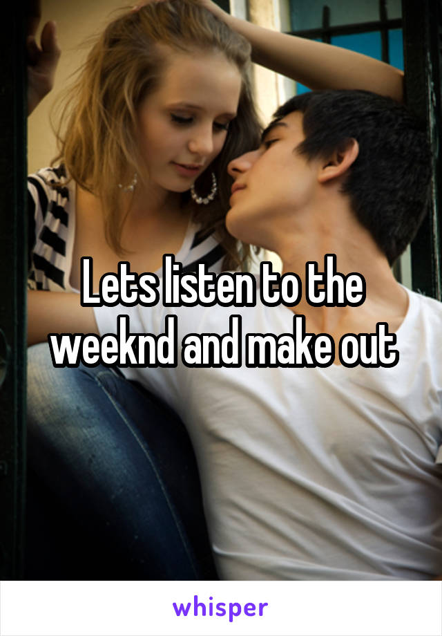 Lets listen to the weeknd and make out