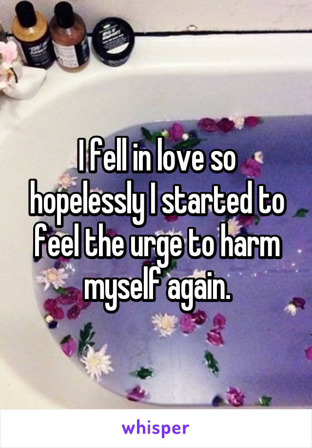 I fell in love so hopelessly I started to feel the urge to harm myself again.