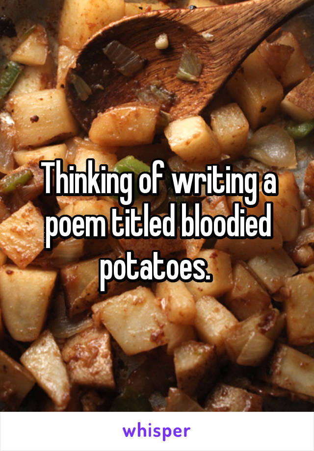 Thinking of writing a poem titled bloodied potatoes. 