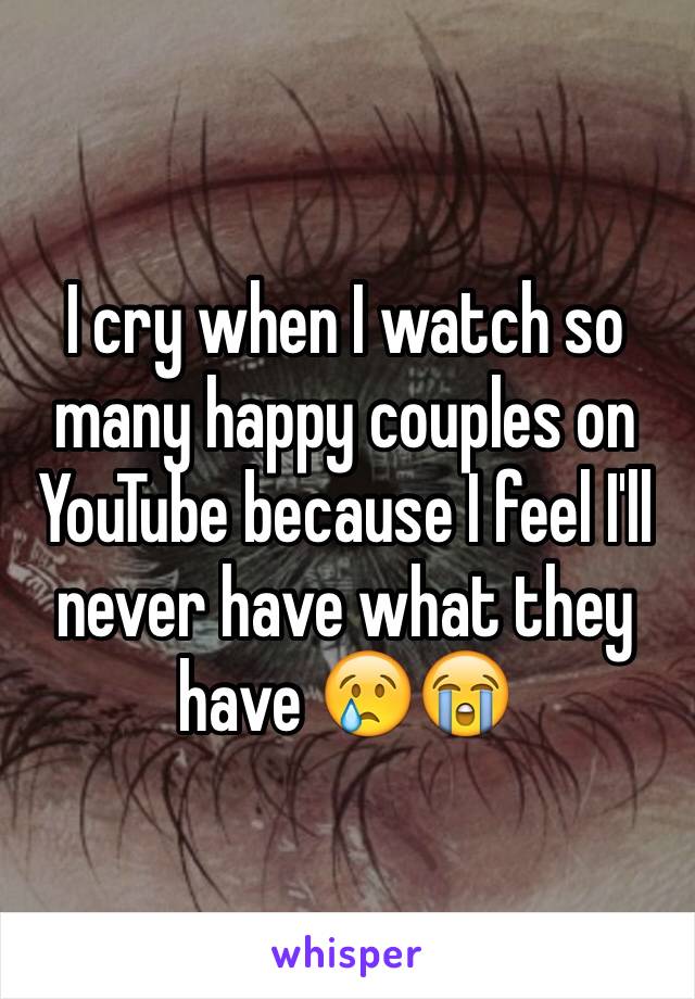 I cry when I watch so many happy couples on YouTube because I feel I'll never have what they have 😢😭