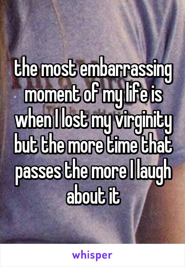 the most embarrassing moment of my life is when I lost my virginity but the more time that passes the more I laugh about it