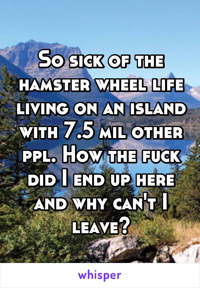 So sick of the hamster wheel life living on an island with 7.5 mil other ppl. How the fuck did I end up here and why can't I leave?