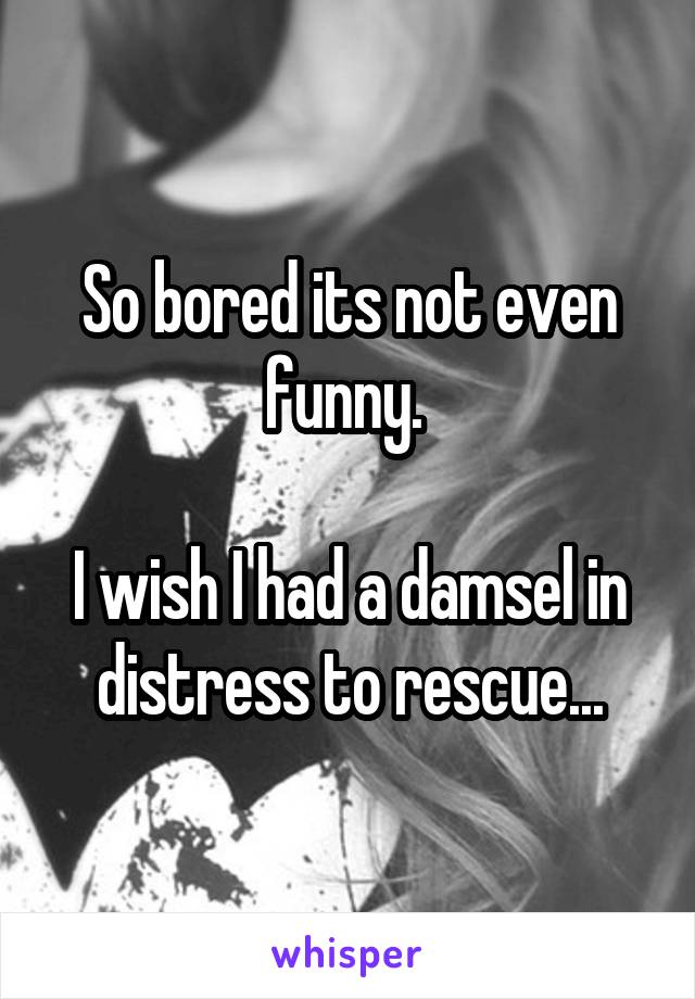 So bored its not even funny. 

I wish I had a damsel in distress to rescue...