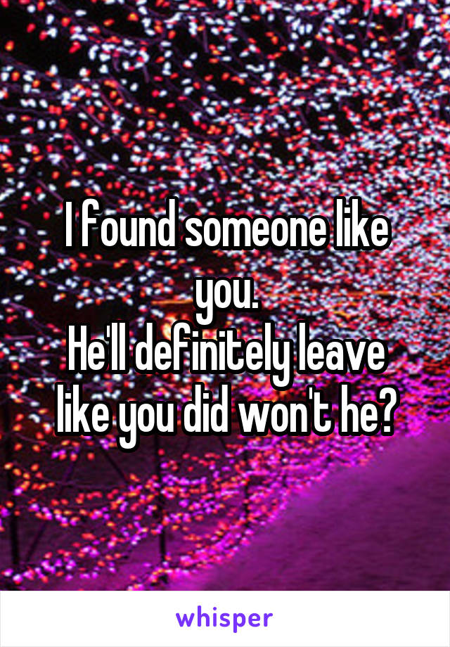 I found someone like you.
He'll definitely leave like you did won't he?