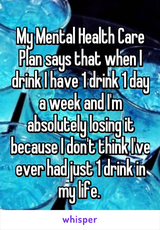 My Mental Health Care Plan says that when I drink I have 1 drink 1 day a week and I'm absolutely losing it because I don't think I've ever had just 1 drink in my life. 