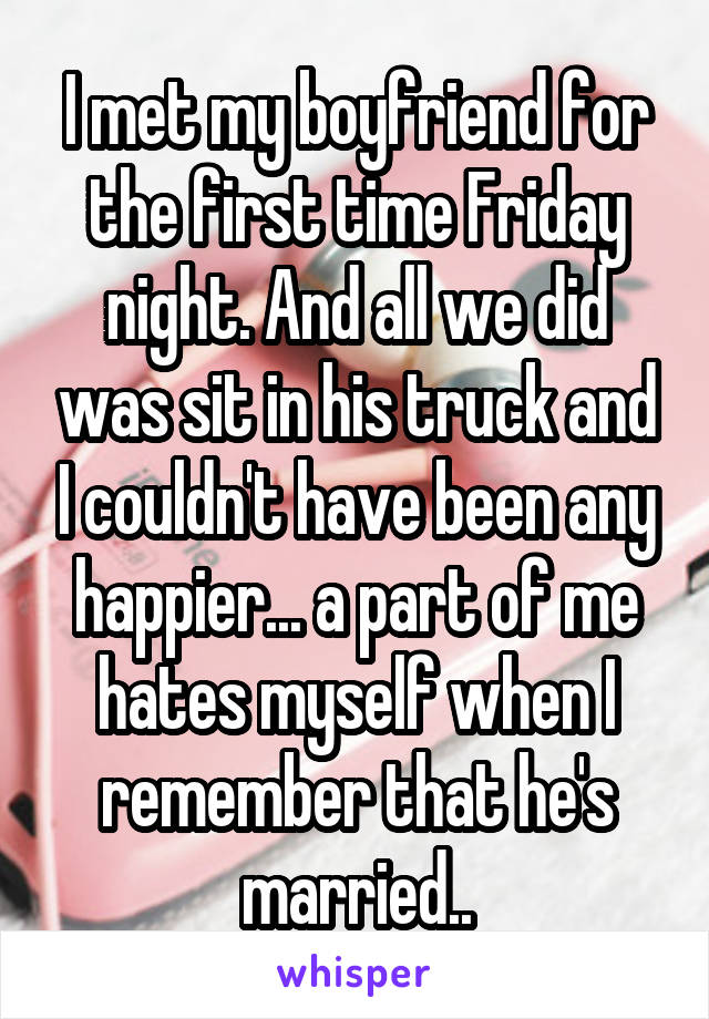 I met my boyfriend for the first time Friday night. And all we did was sit in his truck and I couldn't have been any happier... a part of me hates myself when I remember that he's married..