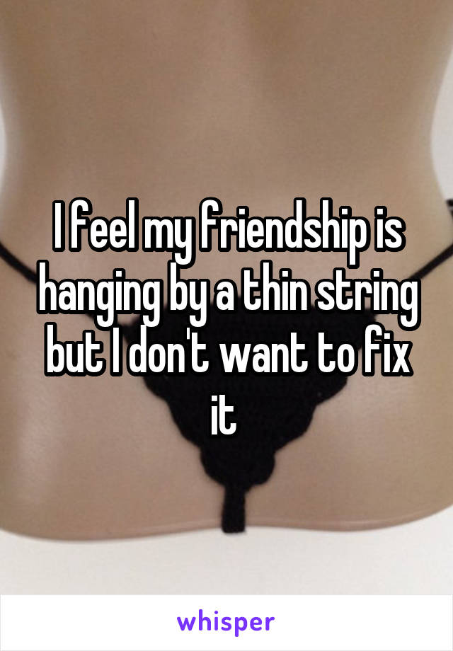 I feel my friendship is hanging by a thin string but I don't want to fix it 