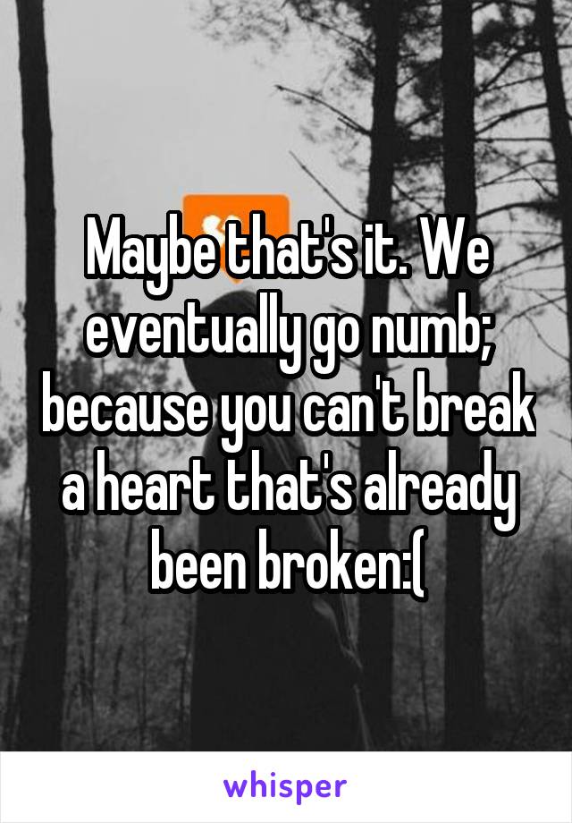 Maybe that's it. We eventually go numb; because you can't break a heart that's already been broken:(