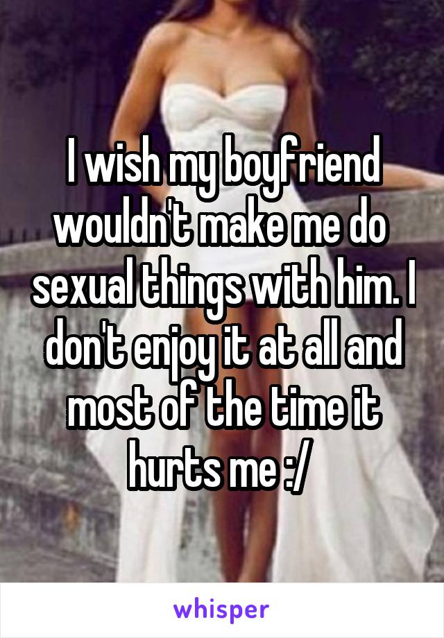 I wish my boyfriend wouldn't make me do  sexual things with him. I don't enjoy it at all and most of the time it hurts me :/ 