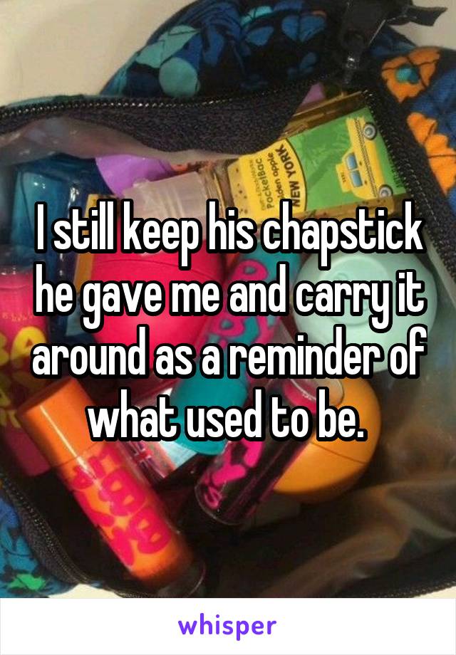 I still keep his chapstick he gave me and carry it around as a reminder of what used to be. 