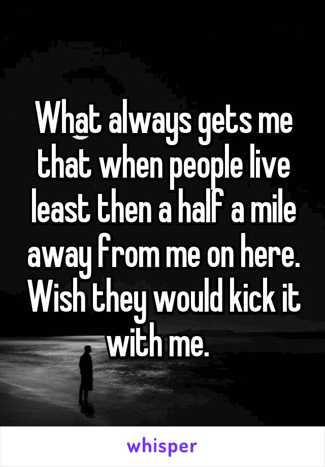 What always gets me that when people live least then a half a mile away from me on here. Wish they would kick it with me.  