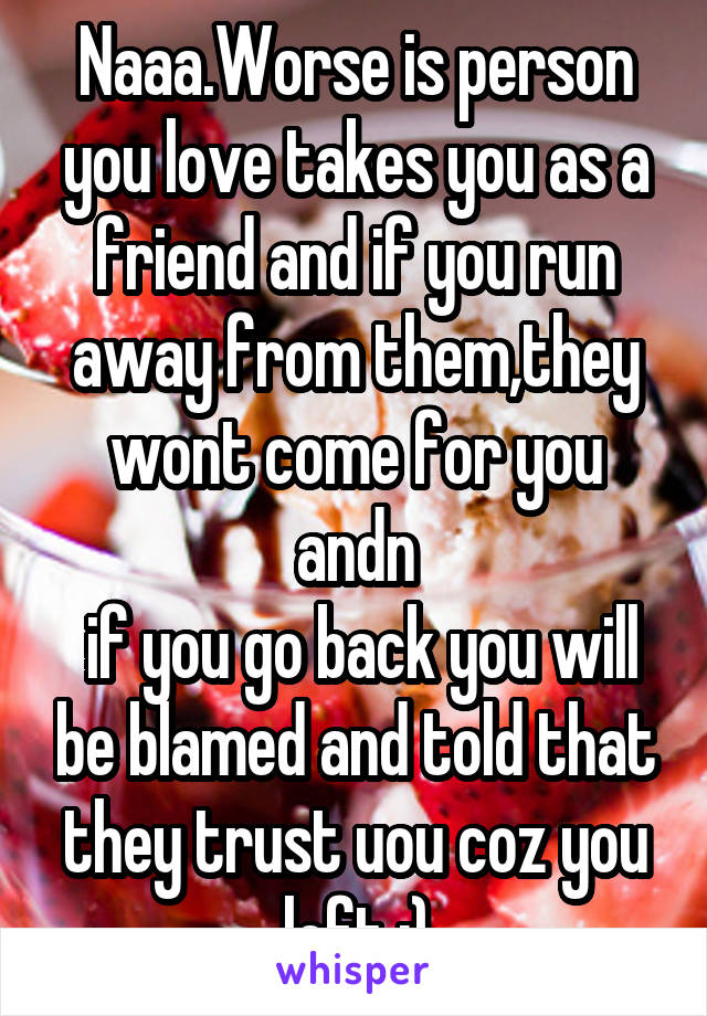 Naaa.Worse is person you love takes you as a friend and if you run away from them,they wont come for you andn
 if you go back you will be blamed and told that they trust uou coz you left :)