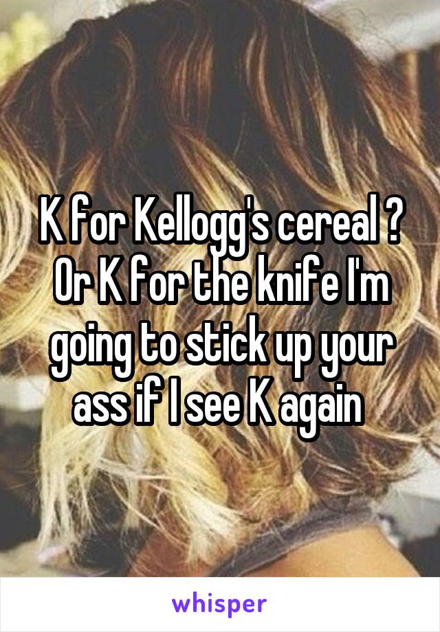 K for Kellogg's cereal ? Or K for the knife I'm going to stick up your ass if I see K again 