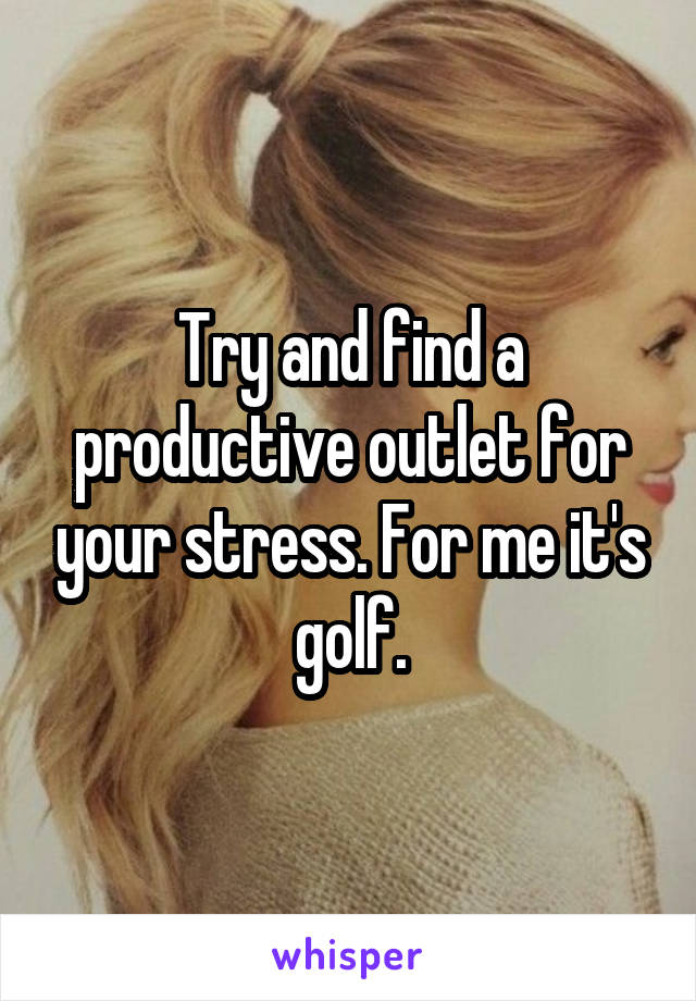 Try and find a productive outlet for your stress. For me it's golf.