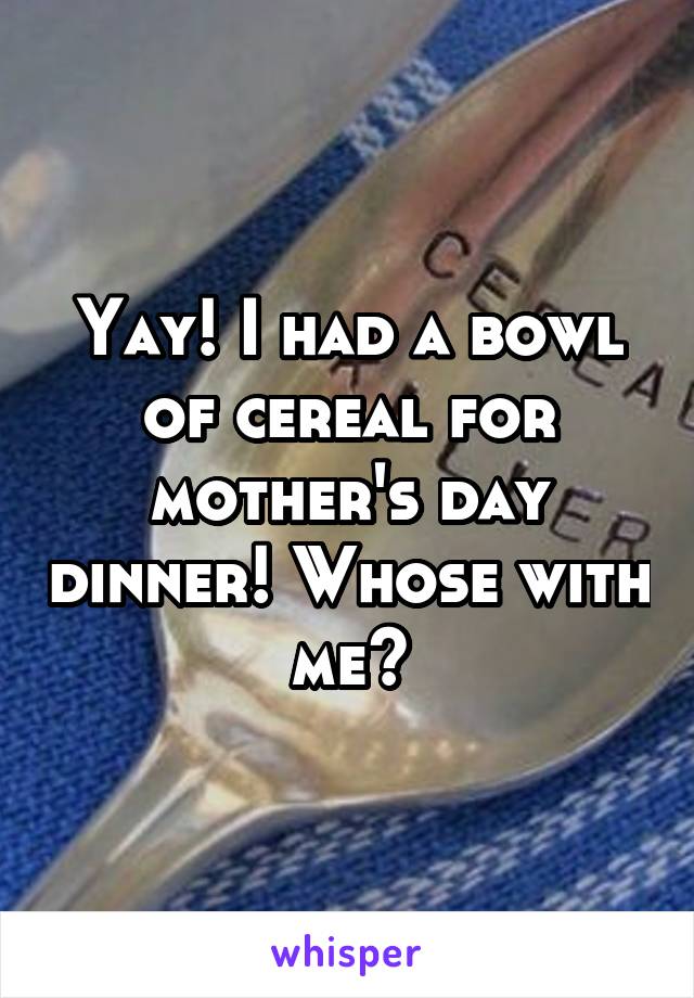 Yay! I had a bowl of cereal for mother's day dinner! Whose with me?