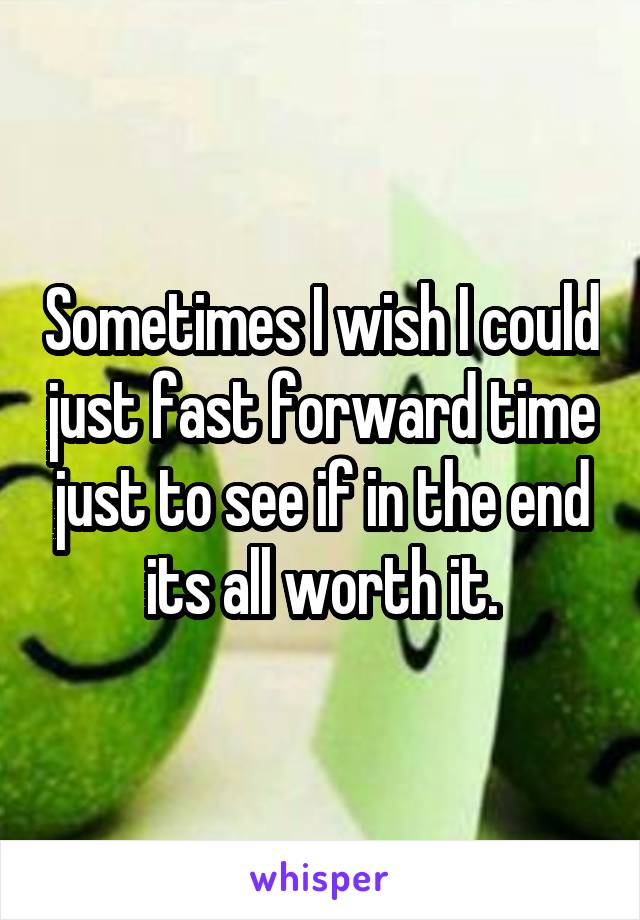 Sometimes I wish I could just fast forward time just to see if in the end its all worth it.