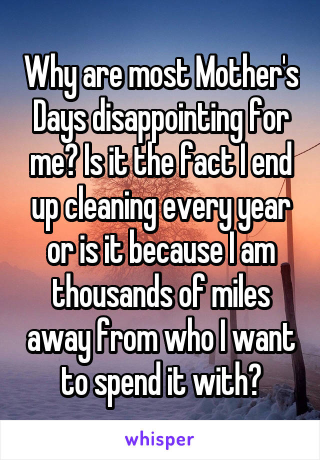 Why are most Mother's Days disappointing for me? Is it the fact I end up cleaning every year or is it because I am thousands of miles away from who I want to spend it with?