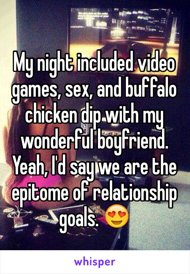 My night included video games, sex, and buffalo chicken dip with my wonderful boyfriend. Yeah, I'd say we are the epitome of relationship goals. 😍