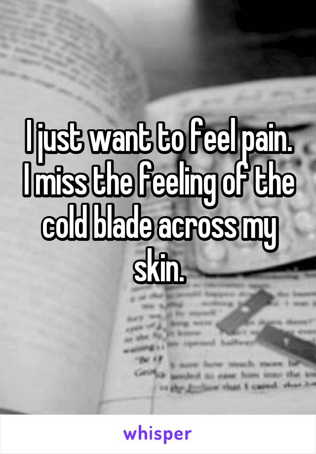 I just want to feel pain. I miss the feeling of the cold blade across my skin.
