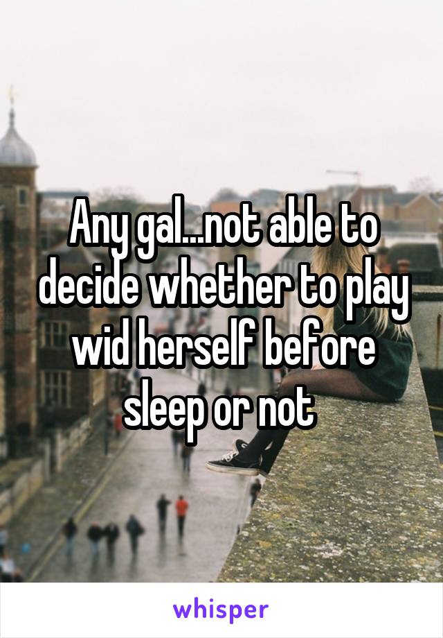 Any gal...not able to decide whether to play wid herself before sleep or not 